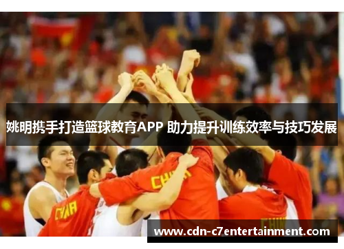 姚明携手打造篮球教育APP 助力提升训练效率与技巧发展 姚明携手打造篮球教育APP 助力提升训练效率与技巧发展
