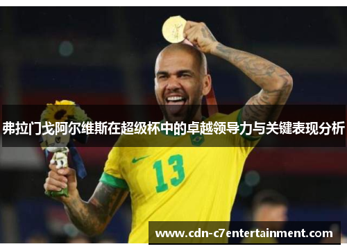 弗拉门戈阿尔维斯在超级杯中的卓越领导力与关键表现分析 弗拉门戈阿尔维斯在超级杯中的卓越领导力与关键表现分析