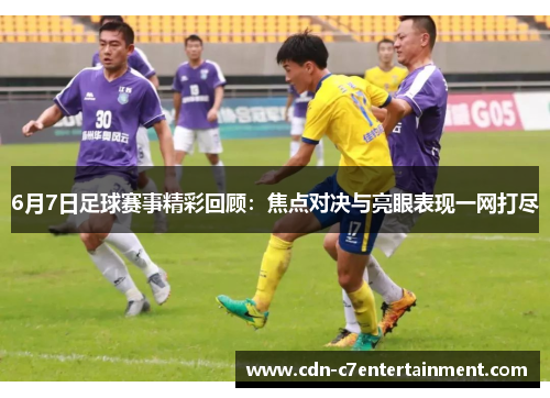 6月7日足球赛事精彩回顾：焦点对决与亮眼表现一网打尽