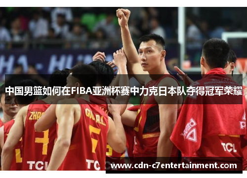 中国男篮如何在FIBA亚洲杯赛中力克日本队夺得冠军荣耀 中国男篮如何在FIBA亚洲杯赛中力克日本队夺得冠军荣耀