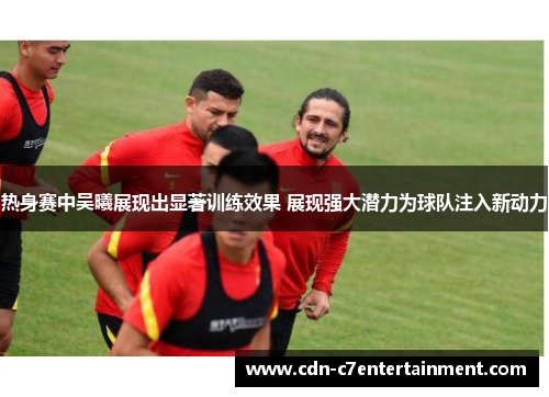 热身赛中吴曦展现出显著训练效果 展现强大潜力为球队注入新动力