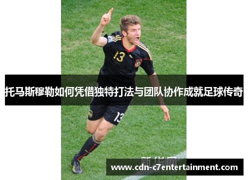 托马斯穆勒如何凭借独特打法与团队协作成就足球传奇 托马斯穆勒如何凭借独特打法与团队协作成就足球传奇