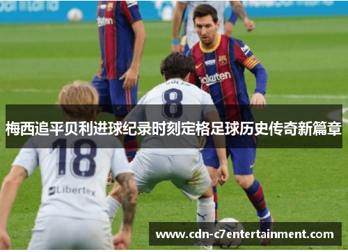 梅西追平贝利进球纪录时刻定格足球历史传奇新篇章 梅西追平贝利进球纪录时刻定格足球历史传奇新篇章