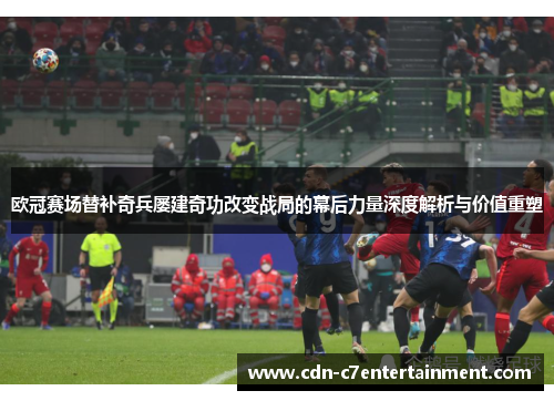 欧冠赛场替补奇兵屡建奇功改变战局的幕后力量深度解析与价值重塑
