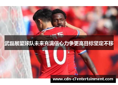 武磊展望球队未来充满信心力争更高目标坚定不移