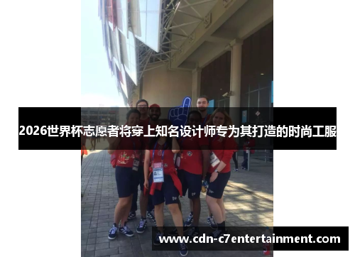 2026世界杯志愿者将穿上知名设计师专为其打造的时尚工服