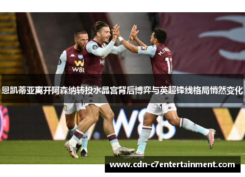恩凯蒂亚离开阿森纳转投水晶宫背后博弈与英超锋线格局悄然变化