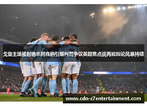 戈登主场推射绝杀阿森纳引爆判罚争议英超焦点战再掀舆论风暴持续