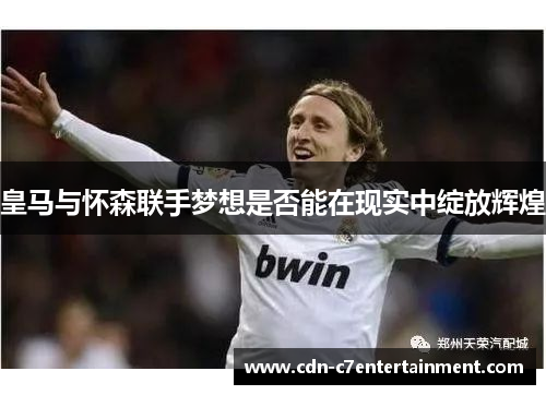 皇马与怀森联手梦想是否能在现实中绽放辉煌 皇马与怀森联手梦想是否能在现实中绽放辉煌