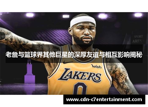 老詹与篮球界其他巨星的深厚友谊与相互影响揭秘 老詹与篮球界其他巨星的深厚友谊与相互影响揭秘