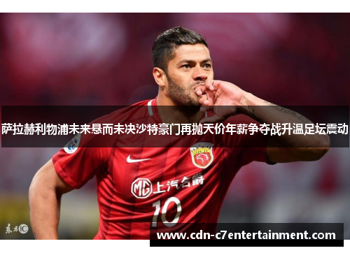 萨拉赫利物浦未来悬而未决沙特豪门再抛天价年薪争夺战升温足坛震动